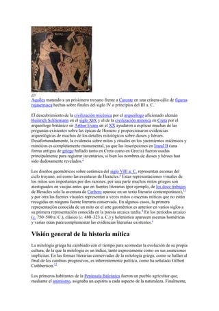 Aquiles matando a un prisionero troyano frente a Caronte en una crátera-cáliz de figuras
rojasetrusca hechas sobre finales del siglo IV o principios del III a. C.

El descubrimiento de la civilización micénica por el arqueólogo aficionado alemán
Heinrich Schliemann en el siglo XIX y el de la civilización minoica en Creta por el
arqueólogo británico sir Arthur Evans en el XX ayudaron a explicar muchas de las
preguntas existentes sobre las épicas de Homero y proporcionaron evidencias
arqueológicas de muchos de los detalles mitológicos sobre dioses y héroes.
Desafortunadamente, la evidencia sobre mitos y rituales en los yacimientos micénicos y
minoicos es completamente monumental, ya que las inscripciones en lineal B (una
forma antigua de griego hallado tanto en Creta como en Grecia) fueron usadas
principalmente para registrar inventarios, si bien los nombres de dioses y héroes han
sido dudosamente revelados.2

Los diseños geométricos sobre cerámica del siglo VIII a. C. representan escenas del
ciclo troyano, así como las aventuras de Heracles.2 Estas representaciones visuales de
los mitos son importantes por dos razones: por una parte muchos mitos griegos son
atestiguados en vasijas antes que en fuentes literarias (por ejemplo, de los doce trabajos
de Heracles solo la aventura de Cerbero aparece en un texto literario contemporáneo),11
y por otra las fuentes visuales representan a veces mitos o escenas míticas que no están
recogidas en ninguna fuente literaria conservada. En algunos casos, la primera
representación conocida de un mito en el arte geométrico es anterior en varios siglos a
su primera representación conocida en la poesía arcaica tardía.4 En los periodos arcaico
(c. 750–500 a. C.), clásico (c. 480–323 a. C.) y helenístico aparecen escenas homéricas
y varias otras para complementar las evidencias literarias existentes.2

Visión general de la historia mítica
La mitología griega ha cambiado con el tiempo para acomodar la evolución de su propia
cultura, de la que la mitología es un índice, tanto expresamente como en sus asunciones
implícitas. En las formas literarias conservadas de la mitología griega, como se hallan al
final de los cambios progresivos, es inherentemente política, como ha señalado Gilbert
Cuthbertson.12

Los primeros habitantes de la Península Balcánica fueron un pueblo agricultor que,
mediante el animismo, asignaba un espíritu a cada aspecto de la naturaleza. Finalmente,
 