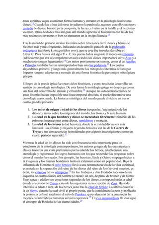 estos espíritus vagos asumieron forma humana y entraron en la mitología local como
dioses.13 Cuando las tribus del norte invadieron la península, trajeron con ellos un nuevo
panteón de dioses, basado en la conquista, la fuerza, el valor en la batalla y el heroísmo
violento. Otras deidades más antiguas del mundo agrícola se fusionaron con las de los
más poderosos invasores o bien se atenuaron en la insignificancia.13

Tras la mitad del periodo arcaico los mitos sobre relaciones entre dioses y héroes se
hicieron más y más frecuentes, indicando un desarrollo paralelo de la pederastia
pedagógica (παιδικός ἔ ρως paidikos eros), que se cree fue introducida sobre el
630 a. C. Para finales del siglo V a. C. los poetas había asignado al menos un erómeno
(adolescente que era su compañero sexual) a todos los dioses importantes salvo Ares y a
muchos personajes legendarios.14 Los mitos previamente existentes, como el de Aquiles
y Patroclo, también fueron reinterpretados bajo una luz pederasta.15 Los poetas
alejandrinos primero, y luego más generalmente los mitógrafos literarios del antiguo
Imperio romano, adaptaron a menudo de esta forma historias de personajes mitológicos
griegos.

El logro de la poesía épica fue crear ciclos históricos, y como resultado desarrollar un
sentido de cronología mitológica. De esta forma la mitología griega se despliega como
una fase del desarrollo del mundo y el hombre.16 Aunque las autocontradicciones de
estas historias hacen imposible una línea temporal absoluta, sí puede discernirse una
cronología aproximada. La historia mitológica del mundo puede dividirse en tres o
cuatro grandes periodos:

   1. Los mitos de origen o edad de los dioses (teogonías, ‗nacimientos de los
      dioses‘): mitos sobre los orígenes del mundo, los dioses y la raza humana.
   2. La edad en la que hombres y dioses se mezclaban libremente: historias de las
      primeras interacciones entre dioses, semidioses y mortales.
   3. La edad de los héroes (edad heroica), donde la actividad divina era más
      limitada. Las últimas y mayores leyendas heroicas son las de la Guerra de
      Troya y sus consecuencias (consideradas por algunos investigadores como un
      cuarto periodo separado).17

Mientras la edad de los dioses ha sido con frecuencia más interesante para los
estudiosos de la mitología contemporáneos, los autores griegos de las eras arcaica y
clásica tuvieron una clara preferencia por la edad de los héroes, estableciendo una
cronología y registrando los logros humanos con los que responder las preguntas sobre
cómo el mundo fue creado. Por ejemplo, las heroicas Ilíada y Odisea empequeñecían a
la Teogonía y los himnos homéricos tanto en extensión como en popularidad. Bajo la
influencia de Homero el culto heroico llevó a una reestructuración de la vida espiritual,
expresada en la separación del reino de los dioses del reino de los (héroes) muertos, es
decir, los ctónicos de los olímpicos.18 En los Trabajos y días Hesíodo hace uso de un
esquema de cuatro edades del hombre (o razas): de oro, de plata, de bronce y de hierro.
Estas razas o edades son creaciones separadas de los dioses, correspondiendo la edad
dorada al reinado de Crono y siendo las siguientes razas creación de Zeus. Hesíodo
intercala la edad (o raza) de los héroes justo tras la edad de bronce. La última edad fue
la de hierro, durante la cual vivió el propio poeta, que la consideraba la peor y explicaba
la presencia del mal mediante el mito de Pandora, quien derramó de la jarra todas las
mejores características humanas salvo la esperanza.19 En Las metamorfosis Ovidio sigue
el concepto de Hesíodo de las cuatro edades.20
 