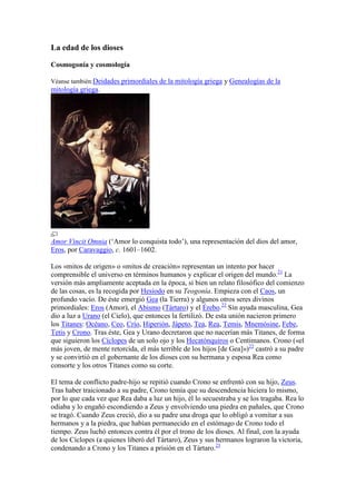 La edad de los dioses

Cosmogonía y cosmología

Véanse también:Deidades primordiales de la mitología griega y Genealogías de la
mitología griega.




Amor Vincit Omnia (‗Amor lo conquista todo‘), una representación del dios del amor,
Eros, por Caravaggio, c. 1601–1602.

Los «mitos de origen» o «mitos de creación» representan un intento por hacer
comprensible el universo en términos humanos y explicar el origen del mundo.21 La
versión más ampliamente aceptada en la época, si bien un relato filosófico del comienzo
de las cosas, es la recogida por Hesíodo en su Teogonía. Empieza con el Caos, un
profundo vacío. De éste emergió Gea (la Tierra) y algunos otros seres divinos
primordiales: Eros (Amor), el Abismo (Tártaro) y el Érebo.22 Sin ayuda masculina, Gea
dio a luz a Urano (el Cielo), que entonces la fertilizó. De esta unión nacieron primero
los Titanes: Océano, Ceo, Crío, Hiperión, Jápeto, Tea, Rea, Temis, Mnemósine, Febe,
Tetis y Crono. Tras éste, Gea y Urano decretaron que no nacerían más Titanes, de forma
que siguieron los Cíclopes de un solo ojo y los Hecatónquiros o Centimanos. Crono («el
más joven, de mente retorcida, el más terrible de los hijos [de Gea]»)22 castró a su padre
y se convirtió en el gobernante de los dioses con su hermana y esposa Rea como
consorte y los otros Titanes como su corte.

El tema de conflicto padre-hijo se repitió cuando Crono se enfrentó con su hijo, Zeus.
Tras haber traicionado a su padre, Crono temía que su descendencia hiciera lo mismo,
por lo que cada vez que Rea daba a luz un hijo, él lo secuestraba y se los tragaba. Rea lo
odiaba y lo engañó escondiendo a Zeus y envolviendo una piedra en pañales, que Crono
se tragó. Cuando Zeus creció, dio a su padre una droga que lo obligó a vomitar a sus
hermanos y a la piedra, que habían permanecido en el estómago de Crono todo el
tiempo. Zeus luchó entonces contra él por el trono de los dioses. Al final, con la ayuda
de los Cíclopes (a quienes liberó del Tártaro), Zeus y sus hermanos lograron la victoria,
condenando a Crono y los Titanes a prisión en el Tártaro.23
 