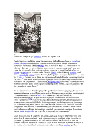 Los dioses olímpicos por Monsiau, finales del siglo XVIII.

Según la mitología clásica, tras el derrocamiento de los Titanes el nuevo panteón de
dioses y diosas fue confirmado. Entre los principales dioses griegos estaban los
olímpicos, residiendo sobre el Olimpo bajo la mirada de Zeus. (La limitación de su
número a doce parece haber sido una idea comparativamente moderna.)28 Aparte de
estos, los griegos adoraban a diversos dioses rupestres, al semidiós rústico Pan, las
ninfas —náyades que moraban en las fuentes, dríades en los árboles y nereidas en el
mar—, dioses-río, sátiros y otros. Además, había poderes oscuros del inframundo, como
las Erinias (o Furias), que se decía que perseguían a los culpables de crímenes contra los
parientes.29 Para honrar al antiguo panteón griego, los poetas compusieron los himnos
homéricos (un conjunto de 33 canciones).30Gregory Nagy considera a «los más extensos
himnos homéricos como simples preludios (comparados con la Teogonía), cada uno de
los cuales invoca a un dios».31

En la amplia variedad de mitos y leyendas que forman la mitología griega, las deidades
que eran nativas de los pueblos griegos se describían como esencialmente humanas pero
con cuerpos ideales. Según Walter Burkert la característica definitoria del
antropomorfismo griego es que «los dioses griegos son personas, no abstracciones,
ideas o conceptos».32 Con independencia de sus formas esenciales, los antiguos dioses
griegos tienen muchas habilidades fantásticas, siendo la más importante ser inmunes a
las enfermedades y poder resultar heridos sólo bajo circunstancias altamente inusuales.
Los griegos consideraban la inmortalidad como característica distintiva de los dioses;
inmortalidad que, al igual que su eterna juventud, era asegurada mediante el constante
uso de néctar y ambrosía, que renovaba la sangre divina en sus venas.33

Cada dios desciende de su propia genealogía, persigue intereses diferentes, tiene una
cierta área de su especialidad y está guiado por una personalidad única; sin embargo,
estas descripciones emanan de una multitud de variantes locales arcaicas, que no
siempre coinciden entre ellas. Cuando se aludía a estos dioses en la poesía, la oración o
los cultos, se hacía mediante una combinación de su nombre y epítetos, que los
 