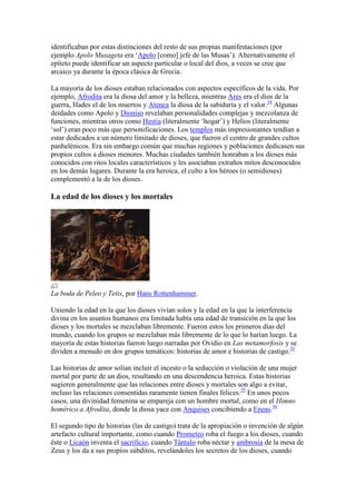 identificaban por estas distinciones del resto de sus propias manifestaciones (por
ejemplo Apolo Musageta era ‗Apolo [como] jefe de las Musas‘). Alternativamente el
epíteto puede identificar un aspecto particular o local del dios, a veces se cree que
arcaico ya durante la época clásica de Grecia.

La mayoría de los dioses estaban relacionados con aspectos específicos de la vida. Por
ejemplo, Afrodita era la diosa del amor y la belleza, mientras Ares era el dios de la
guerra, Hades el de los muertos y Atenea la diosa de la sabiduría y el valor.34 Algunas
deidades como Apolo y Dioniso revelaban personalidades complejas y mezcolanza de
funciones, mientras otros como Hestia (literalmente ‗hogar‘) y Helios (literalmente
‗sol‘) eran poco más que personificaciones. Los templos más impresionantes tendían a
estar dedicados a un número limitado de dioses, que fueron el centro de grandes cultos
panhelénicos. Era sin embargo común que muchas regiones y poblaciones dedicasen sus
propios cultos a dioses menores. Muchas ciudades también honraban a los dioses más
conocidos con ritos locales característicos y les asociaban extraños mitos desconocidos
en los demás lugares. Durante la era heroica, el culto a los héroes (o semidioses)
complementó a la de los dioses.

La edad de los dioses y los mortales




La boda de Peleo y Tetis, por Hans Rottenhammer.

Uniendo la edad en la que los dioses vivían solos y la edad en la que la interferencia
divina en los asuntos humanos era limitada había una edad de transición en la que los
dioses y los mortales se mezclaban libremente. Fueron estos los primeros días del
mundo, cuando los grupos se mezclaban más libremente de lo que lo harían luego. La
mayoría de estas historias fueron luego narradas por Ovidio en Las metamorfosis y se
dividen a menudo en dos grupos temáticos: historias de amor e historias de castigo.35

Las historias de amor solían incluir el incesto o la seducción o violación de una mujer
mortal por parte de un dios, resultando en una descendencia heroica. Estas historias
sugieren generalmente que las relaciones entre dioses y mortales son algo a evitar,
incluso las relaciones consentidas raramente tienen finales felices.35 En unos pocos
casos, una divinidad femenina se empareja con un hombre mortal, como en el Himno
homérico a Afrodita, donde la diosa yace con Anquises concibiendo a Eneas.36

El segundo tipo de historias (las de castigo) trata de la apropiación o invención de algún
artefacto cultural importante, como cuando Prometeo roba el fuego a los dioses, cuando
éste o Licaón inventa el sacrificio, cuando Tántalo roba néctar y ambrosía de la mesa de
Zeus y los da a sus propios súbditos, revelándoles los secretos de los dioses, cuando
 