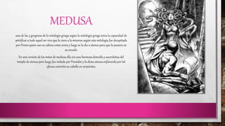MEDUSA 
una de las 3 gorgonas de la mitología griega según la mitología griega tenia la capacidad de 
petrificar a todo aquel ser vivo que la viera a la miraran según esta mitología fue decapitada 
por Perseo quien uso su cabeza como arma y luego se la dio a atenea para que la pusiera en 
su escudo. 
En una versión de los mitos de medusa ella era una hermosa doncella y sacerdotisa del 
templo de atenea pero luego fue violada por Poseidón y la diosa atenea enfurecida por tal 
ofensa convirtió su cabello en serpientes. 
 