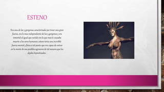 ESTENO 
Era una de las 3 gorgonas caracterizada por tener una gran 
fuerza. era la mas independiente de las 3 gorgonas y era 
inmortal al igual que euriale era la que mas le causaba 
muerte a los seres humanos, esteno tenia una increíble 
fuerza mental y física a tal punto que era capaz de entrar 
en la mente de sus posibles agresores de tal manera que los 
dejaba hipnotizados . 
 
