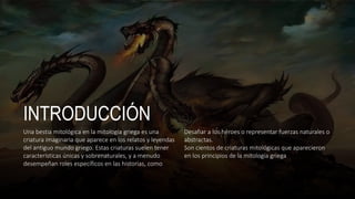 INTRODUCCIÓN
Una bestia mitológica en la mitología griega es una
criatura imaginaria que aparece en los relatos y leyendas
del antiguo mundo griego. Estas criaturas suelen tener
características únicas y sobrenaturales, y a menudo
desempeñan roles específicos en las historias, como
Desafiar a los héroes o representar fuerzas naturales o
abstractas.
Son cientos de criaturas mitológicas que aparecieron
en los principios de la mitología griega
 
