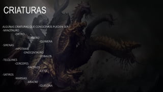 CRIATURAS
ALGUNAS CRIATURAS QUE CONOCEMOS PUEDEN SER:
-MINOTAURO
-ORTRO
-CERBERO
-QUIMERA
-SIRENAS
-HIPOTAME
-ONOCENTAURO
-COBALOS
-TELQUINES
-CERCOPES
-DACTILOS
-CETO
-SATIROS
-MARSIAS
-ARACNE
-QUELONA
 