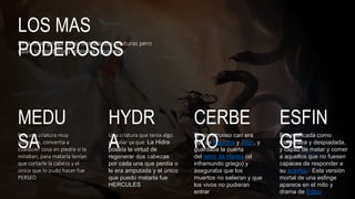 LOS MAS
PODEROSOS
En la edad griega había demasiadas criaturas pero
nadie tan poderoso como las siguientes:
MEDU
SA
Fue una criatura muy
poderosa, convertía a
cualquier cosa en piedra si la
miraban, para matarla tenían
que cortarle la cabeza y el
único que lo pudo hacer fue
PERSEO
HYDR
A
Una criatura que tenia algo
peculiar ya que La Hidra
poseía la virtud de
regenerar dos cabezas
por cada una que perdía o
le era amputada y el único
que puedo matarla fue
HERCULES
CERBE
RO
El monstruoso can era
hijo de Equidna y Tifón, y
guardaba la puerta
del reino de Hades (el
inframundo griego) y
aseguraba que los
muertos no salieran y que
los vivos no pudieran
entrar
ESFIN
GE
Era mitificada como
traicionera y despiadada,
y capaz de matar y comer
a aquellos que no fuesen
capaces de responder a
su acertijo.1​ Esta versión
mortal de una esfinge
aparece en el mito y
drama de Edipo
 