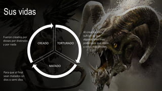 TORTURADO
MATADO
CREADO
Sus vidas
Para que al final
sean matados un
dios o semi dios
Fueron creados por
dioses por diversión
y por nada
Al crearlos ellos
sufrían ya que
algunos eran mas
poderosos que otros
y otros mas deviles.
 