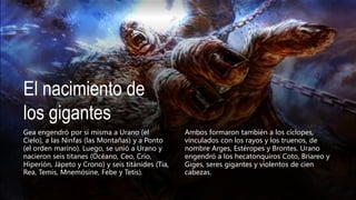 El nacimiento de
los gigantes
Gea engendró por sí misma a Urano (el
Cielo), a las Ninfas (las Montañas) y a Ponto
(el orden marino). Luego, se unió a Urano y
nacieron seis titanes (Océano, Ceo, Crío,
Hiperión, Jápeto y Crono) y seis titánides (Tía,
Rea, Temis, Mnemósine, Febe y Tetis).
Ambos formaron también a los cíclopes,
vinculados con los rayos y los truenos, de
nombre Arges, Estéropes y Brontes. Urano
engendró a los hecatonquiros Coto, Briareo y
Giges, seres gigantes y violentos de cien
cabezas.
 