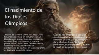 El nacimiento de
los Dioses
Olímpicos
Después de castrar a Urano (el Cielo), Crono
(Saturno) no demoró en convertirse en un
déspota como Urano. Tomó por esposa a su
hermana, Rea y procrearon a la primera
generación de dioses: Hera, Deméter, Hestia,
Poseidón y Hades. Resintiendo un
levantamiento de sus hijos en su contra, Crono
los devoraba tan pronto nacían.
Cuando Rea engendró a Zeus, lo
alumbró en secreto y lo entregó a los
cuidados de Gea. Luego, en vez de
darle el niño a Crono, le dio una
piedra envuelta en pañales, y este se
la tragó sin percatarse del engaño.
 
