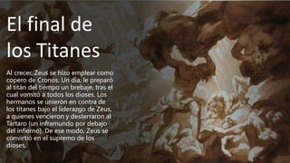 El final de
los Titanes
Al crecer, Zeus se hizo emplear como
copero de Cronos. Un día, le preparó
al titán del tiempo un brebaje, tras el
cual vomitó a todos los dioses. Los
hermanos se unieron en contra de
los titanes bajo el liderazgo de Zeus,
a quienes vencieron y desterraron al
Tártaro (un inframundo por debajo
del infierno). De ese modo, Zeus se
convirtió en el supremo de los
dioses.
 