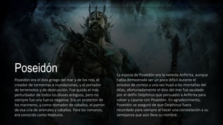 Poseidón
Poseidón era el dios griego del mar y de los ríos, el
creador de tormentas e inundaciones, y el portador
de terremotos y de destrucción. Fue quizás el más
perturbador de todos los dioses antiguos, pero no
siempre fue una fuerza negativa. Era un protector de
los marineros, y como domador de caballos, el patrón
de esa cría de animales y caballos. Para los romanos,
era conocido como Neptuno.
La esposa de Poseidón era la nereida Anfitrita, aunque
había demostrado ser un poco difícil durante el
proceso de cortejo y una vez huyó a las montañas del
Atlas, afortunadamente el dios del mar fue ayudado
por el delfín Delphinus que persuadió a Anfitrita para
volver y casarse con Poseidón. En agradecimiento,
Poseidón se aseguró de que Delphinus fuera
recordado para siempre al hacer una constelación a su
semejanza que aún lleva su nombre.
 