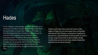 Hades
En los antiguos mitos griegos, el reino de Hades es la
neblinosa y sombría​ morada de los muertos (también
llamada Érebo), a la que iban todos los mortales. La
filosofía griega posterior introdujo la idea de que los
mortales eran juzgados tras su muerte y se los
recompensaba o maldecía. Muy pocos mortales
podrían abandonar este reino una vez que habían
entrado, con la excepción de los héroes Heracles y
Teseo. Incluso Odiseo en su nekyia3​ llama a los
espíritus de los difuntos, en lugar de descender hasta
ellos.
Hades es el mayor hijo varón de Cronos y Rea.
Según el mito, él y sus hermanos Zeus y Poseidón
derrotaron a los Titanes y reclamaron el gobierno
del cosmos, adjudicándose el inframundo, el cielo y
el mar, respectivamente; la tierra sólida, desde
mucho antes provincia de Gea, estaba disponible
para los tres al mismo tiempo.
 