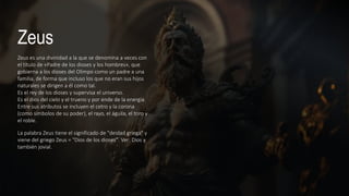 Zeus
Zeus es una divinidad a la que se denomina a veces con
el título de «Padre de los dioses y los hombres»,​ que
gobierna a los dioses del Olimpo como un padre a una
familia, de forma que incluso los que no eran sus hijos
naturales se dirigen a él como tal.​
Es el rey de los dioses y supervisa el universo.
Es el dios del cielo y el trueno y por ende de la energía.
Entre sus atributos se incluyen el cetro y la corona
(como símbolos de su poder), el rayo, el águila, el toro y
el roble.
La palabra Zeus tiene el significado de "deidad griega" y
viene del griego Zeus = "Dios de los dioses". Ver: Dios y
también jovial.
 