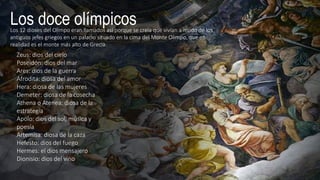 Los doce olímpicos
Zeus: dios del cielo
Poseidón: dios del mar
Ares: dios de la guerra
Afrodita: diosa del amor
Hera: diosa de las mujeres
Demeter: diosa de la cosecha
Athena o Atenea: diosa de la
estrategia
Apolo: dios del sol, música y
poesía
Artemisa: diosa de la caza
Hefesto: dios del fuego
Hermes: el dios mensajero
Dionisio: dios del vino
Los 12 dioses del Olimpo eran llamados así porque se creía que vivían a modo de los
antiguos jefes griegos en un palacio situado en la cima del Monte Olimpo, que en
realidad es el monte más alto de Grecia.
 