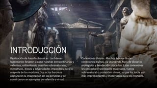 INTRODUCCIÓN
Realización de hazañas heroicas: Los héroes
legendarios llevaron a cabo hazañas extraordinarias y
valientes, enfrentando desafíos sobrenaturales,
monstruos, dioses y adversidades imposibles para la
mayoría de los mortales. Sus actos heroicos
capturaron la imaginación de las personas y se
convirtieron en ejemplos de valentía y virtud.
Conexiones divinas: Muchos héroes tenían
conexiones divinas, ya sea siendo hijos de dioses o
protegidos y bendecidos por ellos. Estas conexiones
les otorgaban habilidades especiales, fuerza
sobrenatural o protección divina, lo que los hacía aún
más impresionantes y misteriosos para los mortales.
 