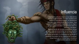 Influencia
Inspiración cultural y religiosa: Los mitos de los
héroes proporcionaban una base narrativa para
explicar la naturaleza humana, los fenómenos
naturales y las interacciones con los dioses. Estas
historias formaban parte importante de la religión
griega y proporcionaban una conexión entre los
mortales y los dioses.
Representación de la lucha humana: Los héroes
griegos a menudo encarnaban las luchas y desafíos
que enfrentan los seres humanos en su vida diaria.
Sus luchas personales y su búsqueda de significado y
propósito resonaban con las experiencias humanas,
lo que hacía que su historia fuera relevante y
conmovedora para las personas.
 