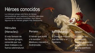 Héroes conocidos
La mitología griega está llena de héroes
sobresalientes que realizaron hazañas valerosas
y enfrentaron desafíos increíbles. Aquí tienes
algunos de los héroes griegos más destacados:
Hércules
(Heracles):
El más famoso de
los héroes griegos,
conocido por sus
doce trabajos y su
fuerza sobrenatural.
Perseo:
El héroe que mató
a la temible
Medusa y rescató a
Andrómeda.
Bellerofonte:
El jinete de Pegaso
que derrotó a la
Quimera.
Jasón:
El líder de los
Argonautas,
quienes buscaron
el Vellocino de Oro
en una aventura
épica.
 