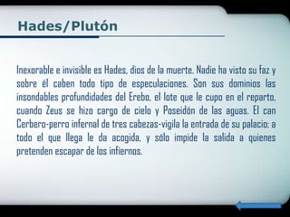 Hades/Plutón


Inexorable e invisible es Hades, dios de la muerte. Nadie ha visto su faz y
sobre él caben todo tipo de especulaciones. Son sus dominios las
insondables profundidades del Erebo, el lote que le cupo en el reparto,
cuando Zeus se hizo cargo de cielo y Poseidón de las aguas. El can
Cerbero-perro infernal de tres cabezas-vigila la entrada de su palacio: a
todo el que llega le da acogida, y sólo impide la salida a quienes
pretenden escapar de los infiernos.
 
