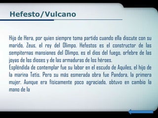 Hefesto/Vulcano


Hijo de Hera, por quien siempre toma partido cuando ella discute con su
marido, Zeus, el rey del Olimpo. Hefestos es el constructor de las
sempiternas mansiones del Olimpo, es el dios del fuego, orfebre de las
joyas de los dioses y de las armaduras de los héroes.
Espléndida de contemplar fue su labor en el escudo de Aquiles, el hijo de
la marina Tetis. Pero su más esmerada obra fue Pandora, la primera
mujer. Aunque era físicamente poco agraciado, obtuvo en cambio la
mano de la
 