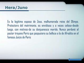 Hera/Juno


Es la legítima esposa de Zeus, malhumorada reina del Olimpo.
Protectora del matrimonio, es envidiosa y a veces celosa-desde
luego, con motivos-de su donjuanesco marido. Nunca perdonó al
pastor troyano Paris que pospusiera su belleza a la de Afrodita en el
famoso Juicio de Paris
 
