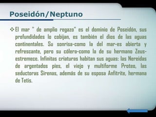 Poseidón/Neptuno

El mar " de amplio regazo" es el dominio de Poseidón, sus
 profundidades lo cobijan, es también el dios de las aguas
 continentales. Su sonrisa-como la del mar-es abierta y
 refrescante, pero su cólera-como la de su hermano Zeus-
 estremece. Infinitas criaturas habitan sus aguas: las Nereidas
 de argentados pies, el viejo y multiforme Proteo, las
 seductoras Sirenas, además de su esposa Anfitrite, hermana
 de Tetis.
 