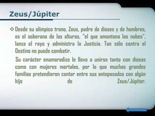 Zeus/Júpiter

Desde su olímpico trono, Zeus, padre de dioses y de hombres,
 es el soberano de las alturas, "el que amontona las nubes",
 lanza el rayo y administra la Justicia. Tan sólo contra el
 Destino no puede combatir.
 Su carácter enamoradizo le llevo a unirse tanto con diosas
 como con mujeres mortales, por lo que muchas grandes
 familias pretendieron contar entre sus antepasados con algún
 hijo                    de                      Zeus/Júpiter.
 