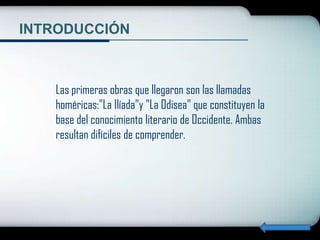 INTRODUCCIÓN



   Las primeras obras que llegaron son las llamadas
   homéricas:"La Ilíada"y "La Odisea" que constituyen la
   base del conocimiento literario de Occidente. Ambas
   resultan difíciles de comprender.
 