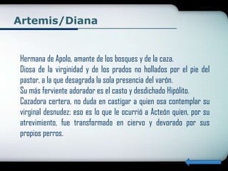 Artemis/Diana


Hermana de Apolo, amante de los bosques y de la caza.
Diosa de la virginidad y de los prados no hollados por el pie del
pastor, a la que desagrada la sola presencia del varón.
Su más ferviente adorador es el casto y desdichado Hipólito.
Cazadora certera, no duda en castigar a quien osa contemplar su
virginal desnudez: eso es lo que le ocurrió a Acteón quien, por su
atrevimiento, fue transformado en ciervo y devorado por sus
propios perros.
 