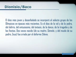 Dionisio/Baco


El dios más joven y desenfadado se incorporó al selecto grupo de los
Olímpicos en épocas más recientes. Es el dios de la vid y de la yedra,
del delirio, del entusiasmo, del éxtasis, de la danza, de la tragedia y de
las fiestas. Dos veces nacido (de su madre, Sémele, y del muslo de su
padre, Zeus) fue criado por el deforme Sileno.
 