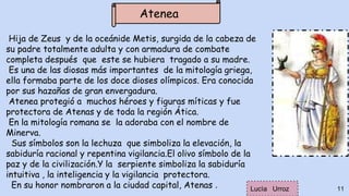 Hija de Zeus y de la oceánide Metis, surgida de la cabeza de
su padre totalmente adulta y con armadura de combate
completa después que este se hubiera tragado a su madre.
Es una de las diosas más importantes de la mitología griega,
ella formaba parte de los doce dioses olímpicos. Era conocida
por sus hazañas de gran envergadura.
Atenea protegió a muchos héroes y figuras míticas y fue
protectora de Atenas y de toda la región Ática.
En la mitología romana se la adoraba con el nombre de
Minerva.
Sus símbolos son la lechuza que simboliza la elevación, la
sabiduría racional y repentina vigilancia.El olivo símbolo de la
paz y de la civilización.Y la serpiente simboliza la sabiduría
intuitiva , la inteligencia y la vigilancia protectora.
En su honor nombraron a la ciudad capital, Atenas . 11
Atenea
Lucìa Urroz
 