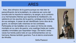 Ares, dios olímpico de la guerra,aunque es más bien la
personificación de la brutalidad y la violencia así como del
tumulto,solo le importa la matanza y la sangre, es lo contrario
a su hermanastra Atenea que representa la meditación y la
sabiduría en los asuntos de la guerra y protege a los humanos
de sus estragos. A pesar de ser identificado como dios de la
guerra ,no siempre sale victorioso en los combates.
Participaba en las batallas con su casco en forma de cresta,
montado en su carro de guerra; una cuadriga tirada por cuatro
caballos inmortales que respiraban fuego. De hecho varias
veces fue herido,sobre todo en sus entrenamientos con su
hermana Atenea también guerrera. Fue el eterno enamorado
de Afrodita.
ARES
12
Sofía Paulucci
 
