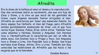 Afrodita
Era la diosa de la belleza,el amor,el deseo,y la reproducción.
Hay dos versiones sobre su nacimiento, una que era hija de
Zeus y Dione, y la otra es que nació de los genitales de
Urano cuyos órganos sexuales fueron arrojados al mar.
Afrodita se caracteriza por tener una numerosa familia. Su
único esposo fue Hefesto, el dios del fuego, pero Afrodita
estaba perdidamente enamorada de Ares, con el que tuvo
varios hijos: Deimos, Fobos, Eros, entre otros. También tuvo
como amantes a Hermes, Dioniso y Anquises. Con Hermes
tuvo a: Hermafrodita,se la caracteriza por ser un niño de
doble sexo. Con Dioniso tuvo a: Priapo y Yaco. Con Anquises
tuvo a: Eneas y Lirno. Con Poseidón tuvo a: Rodos. Sus hijos
mortales eran Eneas, Astino, Erix y Liros. También son muy
conocidas las maldiciones de Afrodita que les hacía a las
mujeres que no la honraban.
13Candela Rainero
 