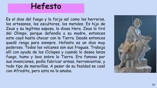 Hefesto
Es el dios del fuego y la forja así como los herreros,
los artesanos, los escultores, los metales. Es hijo de
Zeus y su legítima esposa, la diosa Hera. Zeus lo tiró
del Olimpo, porque defendía a su madre, entonces
este cayó hasta chocar con la Tierra. Desde entonces
quedó rengo para siempre. Hefesto es un dios muy
poderoso. Todos los volcanes son sus fraguas. Trabaja
allí con ayuda de los Cíclopes y cuando lo desea lanza
fuego, humo y lava sobre la Tierra. Era famoso por
sus invenciones, podía fabricar armas, herramientas, y
todo tipo de maravillas. A pesar de su fealdad se casó
con Afrodita, pero esta no lo amaba.
14
 