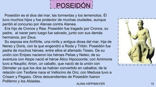 Poseidón es el dios del mar, las tormentas y los terremotos. Él
tuvo muchos hijos y fue protector de muchas ciudades, aunque
perdió el concurso por Atenas contra Atenea.
Era hijo de Cronos y Rea. Poseidón fue tragado por Cronos, su
padre, al nacer pero luego fue salvado, junto con sus demás
hermanos, por Zeus.
Su esposa era Anfítrite, una ninfa y antigua diosa del mar, hija de
Nereo y Doris, con la que engendró a Roda y Tritón. Poseidón fue
padre de muchos héroes, entre ellos el afamado Teseo. De su
unión con Enipeo nacieron los héroes Pelias y Neleo; de su
aventura con Alope nació el héroe Ático Hipocoonte; con Amimone
tuvo a Nauplio; Arion, un caballo, que nació de la unión con
Démeter ya que los dos se habían convertido en caballos; de la
relación con Teofane nace el Vellocino de Oro; con Medusa tuvo a
Crisaor y Pegaso. Otros descendientes de Poseidón fueron
Polifemo y los Alóadas.
15
POSEIDÓN
ALINA HIPPIMAYER
 