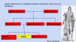 17
Según Hesíodo en su Teogonía (estudio de dioses), estos son sus
familiares:
Urano (abuelo) Gea (abuela)
Eos (hermano)HeliosSelene
(hermana)
Otros TitanesHiperión(padre)Tea (madre)
María José Marata
 