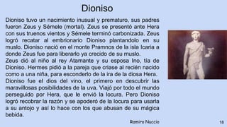 18
Dioniso tuvo un nacimiento inusual y prematuro, sus padres
fueron Zeus y Sémele (mortal). Zeus se presentó ante Hera
con sus truenos vientos y Sémele terminó carbonizada. Zeus
logró recatar al embrionario Dioniso plantandolo en su
muslo. Dioniso nació en el monte Pramnos de la isla Icaria a
donde Zeus fue para liberarlo ya crecido de su muslo.
Zeus dió al niño al rey Atamante y su esposa Ino, tía de
Dioniso. Hermes pidió a la pareja que criase al recién nacido
como a una niña, para esconderlo de la ira de la diosa Hera.
Dioniso fue el dios del vino, el primero en descubrir las
maravillosas posibilidades de la uva. Viajó por todo el mundo
perseguido por Hera, que le envió la locura. Pero Dioniso
logró recobrar la razón y se apoderó de la locura para usarla
a su antojo y así lo hace con los que abusan de su mágica
bebida.
Ramiro Nuccio
Dioniso
 