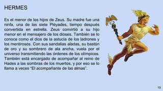 19
HERMES
Es el menor de los hijos de Zeus. Su madre fue una
ninfa, una de las siete Pléyades, tiempo después
convertida en estrella. Zeus convirtió a su hijo
menor en el mensajero de los dioses. También se lo
conoce como el dios de la astucia de los ladrones y
los mentirosos. Con sus sandalias aladas, su bastón
de oro y su sombrero de ala ancha, vuela por el
universo transmitiendo las órdenes de los olímpicos.
También está encargado de acompañar al reino de
Hades a las sombras de los muertos, y por eso se lo
llama a veces “El acompañante de las almas”.
 