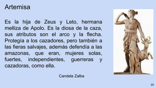 20
Artemisa
Es la hija de Zeus y Leto, hermana
melliza de Apolo. Es la diosa de la caza,
sus atributos son el arco y la flecha.
Protegía a los cazadores, pero también a
las fieras salvajes, además defendía a las
amazonas, que eran, mujeres solas,
fuertes, independientes, guerreras y
cazadoras, como ella.
Candela Zalba
 