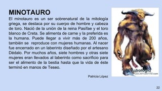 22
MINOTAURO
El minotauro es un ser sobrenatural de la mitología
griega, se destaca por su cuerpo de hombre y cabeza
de toro. Nació de la unión de la reina Pasífae y el toro
blanco de Creta. Se alimenta de carne y la preferida es
la humana. Puede llegar a vivir más de 200 años,
también se reproduce con mujeres humanas. Al nacer
fue encerrado en un laberinto diseñado por el artesano
Dédalo. Por muchos años, siete hombres y otras siete
mujeres eran llevados al laberinto como sacrificio para
ser el alimento de la bestia hasta que la vida de éste
terminó en manos de Teseo.
Patricia López
 