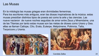 Las Musas
En la mitología las musas griegas eran divinidades femeninas.
Para los escritores más antiguos, eran las diosas inspiradoras de la música. estas
musas presidían distintos tipos de poesia asi como la arte y las ciencias. Las
nueve nacieron de nueve noches seguidas de amor entre Zeus y Mnemósine, una
de las Titanias por tanto estas musas son las nietas de dioses como Urano y Gea.
ellas se llaman Calíope, Clío, Erato, Euterpe, Melpómene, Polimnia, Talía,
Terpsícore y Urania.
24Candela Zalba
 