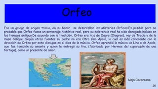 Orfeo
Era un griego de origen tracio, en su honor se desarrollan los Misterios Órficos.Es posible pero no
probable que Orfeo fuese un personaje histórico real, pero su existencia real ha sido denegada,incluso en
los tiempos antiguo.De acuerdo con la tradición, Orfeo era hijo de Oagro (Oiagros), rey de Tracia y de la
musa Calíope. Según otras fuentes su padre no era Otro sino Apolo, lo cual es más coherente con la
devoción de Orfeo por este dios,que es el dios de la música. Orfeo aprendió la música de Lino o de Apolo,
que fue también su amante y quien le entregó su lira, (fabricada por Hermes del caparazón de una
tortuga), como un presente de amor.
26
Alejo Carezzana
 