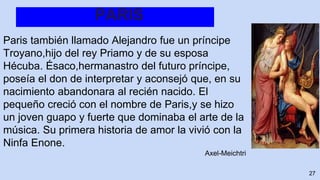 PARIS
Paris también llamado Alejandro fue un príncipe
Troyano,hijo del rey Priamo y de su esposa
Hécuba. Ésaco,hermanastro del futuro príncipe,
poseía el don de interpretar y aconsejó que, en su
nacimiento abandonara al recién nacido. El
pequeño creció con el nombre de Paris,y se hizo
un joven guapo y fuerte que dominaba el arte de la
música. Su primera historia de amor la vivió con la
Ninfa Enone.
Axel-Meichtri
27
 