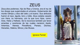 ZEUS
Zeus,dios poderoso, hijo de Rea y Cronos, era el rey de
los dioses que supervisaba el universo. Gobernante del
monte Olimpo y dios del cielo y el trueno. Sus atributos
fueron el rayo, águila, toro y roble. Zeus estaba casado
con Hera, su hermana, con la que tuvo hijos, como:
Ares, Hebe y Hefesto. Se lo reconoce también por tener
amantes y aventuras de las cuales nacieron Apolo,
Artemisa, Atenea, Perséfone, Perseo, Dioniso,
Heracles, Helena, Minos y las Musas.
5
Ignacio Ferrari
 