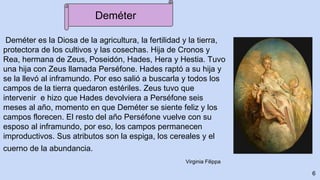 Deméter es la Diosa de la agricultura, la fertilidad y la tierra,
protectora de los cultivos y las cosechas. Hija de Cronos y
Rea, hermana de Zeus, Poseidón, Hades, Hera y Hestia. Tuvo
una hija con Zeus llamada Perséfone. Hades raptó a su hija y
se la llevó al inframundo. Por eso salió a buscarla y todos los
campos de la tierra quedaron estériles. Zeus tuvo que
intervenir e hizo que Hades devolviera a Perséfone seis
meses al año, momento en que Deméter se siente feliz y los
campos florecen. El resto del año Perséfone vuelve con su
esposo al inframundo, por eso, los campos permanecen
improductivos. Sus atributos son la espiga, los cereales y el
cuerno de la abundancia.
6
Virginia Filippa
Deméter
 