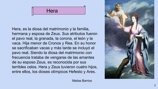 Hera, es la diosa del matrimonio y la familia,
hermana y esposa de Zeus. Sus atributos fueron
el pavo real, la granada, la corona, el león y la
vaca. Hija menor de Cronos y Rea. En su honor
se sacrificaban vacas y más tarde se incluyó el
pavo real. Siendo la diosa del matrimonio con
frecuencia trataba de vengarse de las amantes
de su esposo Zeus, es reconocida por sus
terribles celos. Hera y Zeus tuvieron cuatro hijos,
entre ellos, los dioses olímpicos Hefesto y Ares.
7
Matias Barrios
Hera
 