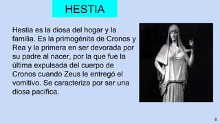 8
HESTIA
Hestia es la diosa del hogar y la
familia. Es la primogénita de Cronos y
Rea y la primera en ser devorada por
su padre al nacer, por la que fue la
última expulsada del cuerpo de
Cronos cuando Zeus le entregó el
vomitivo. Se caracteriza por ser una
diosa pacífica.
 