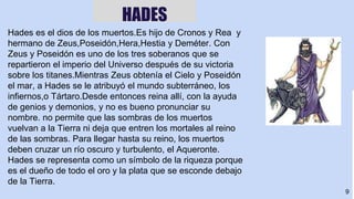 9
HADES
Hades es el dios de los muertos.Es hijo de Cronos y Rea y
hermano de Zeus,Poseidón,Hera,Hestia y Deméter. Con
Zeus y Poseidón es uno de los tres soberanos que se
repartieron el imperio del Universo después de su victoria
sobre los titanes.Mientras Zeus obtenía el Cielo y Poseidón
el mar, a Hades se le atribuyó el mundo subterráneo, los
infiernos,o Tártaro.Desde entonces reina allí, con la ayuda
de genios y demonios, y no es bueno pronunciar su
nombre. no permite que las sombras de los muertos
vuelvan a la Tierra ni deja que entren los mortales al reino
de las sombras. Para llegar hasta su reino, los muertos
deben cruzar un río oscuro y turbulento, el Aqueronte.
Hades se representa como un símbolo de la riqueza porque
es el dueño de todo el oro y la plata que se esconde debajo
de la Tierra.
 