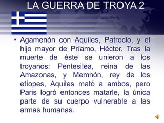LA GUERRA DE TROYA 2


• Agamenón con Aquiles, Patroclo, y el
  hijo mayor de Príamo, Héctor. Tras la
  muerte de éste se unieron a los
  troyanos: Pentesilea, reina de las
  Amazonas, y Memnón, rey de los
  etíopes, Aquiles mató a ambos, pero
  Paris logró entonces matarle, la única
  parte de su cuerpo vulnerable a las
  armas humanas.
 
