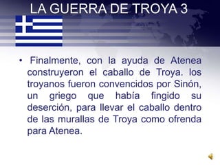 LA GUERRA DE TROYA 3


• Finalmente, con la ayuda de Atenea
  construyeron el caballo de Troya. los
  troyanos fueron convencidos por Sinón,
  un griego que había fingido su
  deserción, para llevar el caballo dentro
  de las murallas de Troya como ofrenda
  para Atenea.
 