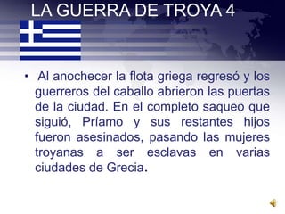 LA GUERRA DE TROYA 4


• Al anochecer la flota griega regresó y los
  guerreros del caballo abrieron las puertas
  de la ciudad. En el completo saqueo que
  siguió, Príamo y sus restantes hijos
  fueron asesinados, pasando las mujeres
  troyanas a ser esclavas en varias
  ciudades de Grecia.
 